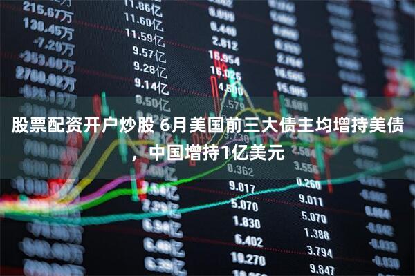 股票配资开户炒股 6月美国前三大债主均增持美债，中国增持1亿美元
