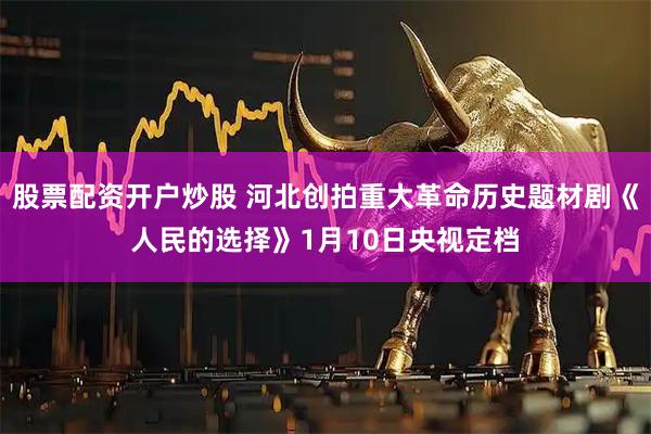 股票配资开户炒股 河北创拍重大革命历史题材剧《人民的选择》1月10日央视定档